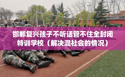 邯郸复兴孩子不听话管不住全封闭特训学校（解决混社会的情况）