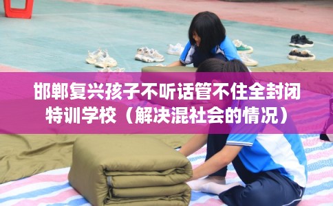 邯郸复兴孩子不听话管不住全封闭特训学校（解决混社会的情况）