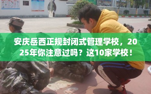 安庆岳西正规封闭式管理学校，2025年你注意过吗？这10家学校！