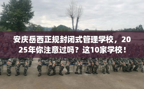 安庆岳西正规封闭式管理学校，2025年你注意过吗？这10家学校！