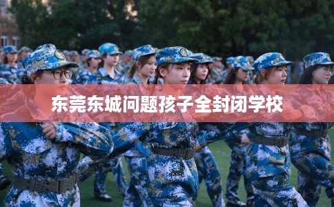 东莞东城问题孩子全封闭学校