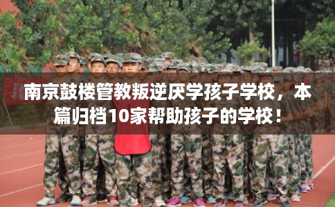 南京鼓楼管教叛逆厌学孩子学校，本篇归档10家帮助孩子的学校！