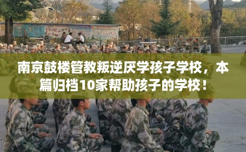 南京鼓楼管教叛逆厌学孩子学校，本篇归档10家帮助孩子的学校！