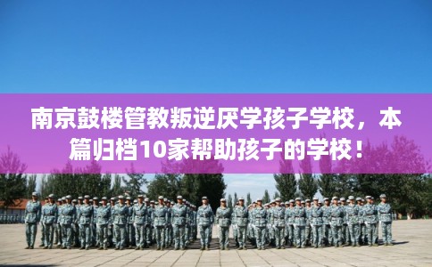 南京鼓楼管教叛逆厌学孩子学校，本篇归档10家帮助孩子的学校！