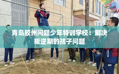 青岛胶州问题少年特训学校：解决叛逆期的孩子问题