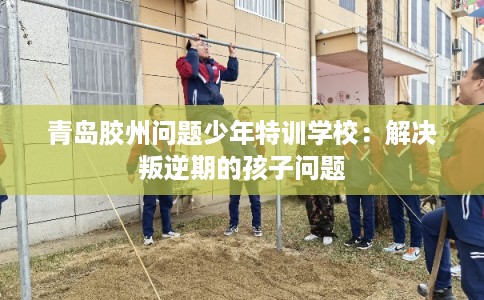 青岛胶州问题少年特训学校：解决叛逆期的孩子问题