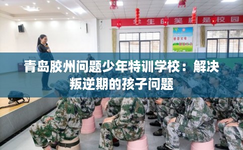 青岛胶州问题少年特训学校：解决叛逆期的孩子问题