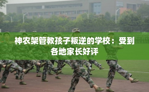 神农架管教孩子叛逆的学校：受到各地家长好评