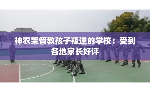 神农架管教孩子叛逆的学校：受到各地家长好评