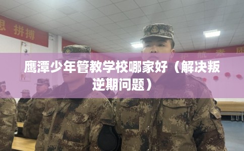 鹰潭少年管教学校哪家好（解决叛逆期问题）