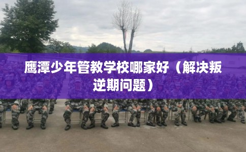 鹰潭少年管教学校哪家好（解决叛逆期问题）