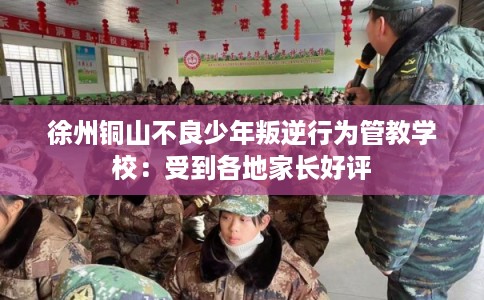 徐州铜山不良少年叛逆行为管教学校：受到各地家长好评
