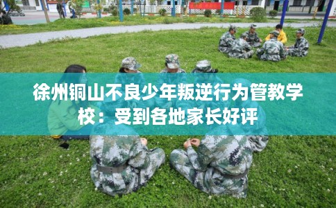 徐州铜山不良少年叛逆行为管教学校：受到各地家长好评