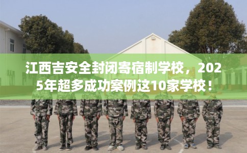 江西吉安全封闭寄宿制学校，2025年超多成功案例这10家学校！