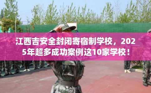 江西吉安全封闭寄宿制学校，2025年超多成功案例这10家学校！