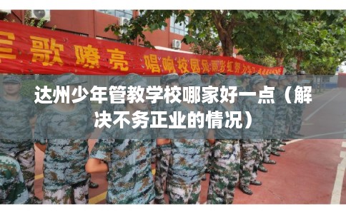 达州少年管教学校哪家好一点（解决不务正业的情况）