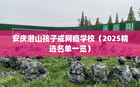 安庆潜山孩子戒网瘾学校（2025精选名单一览）