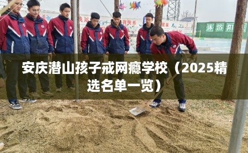 安庆潜山孩子戒网瘾学校（2025精选名单一览）