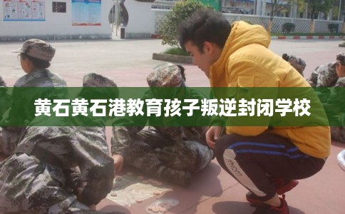 黄石黄石港教育孩子叛逆封闭学校