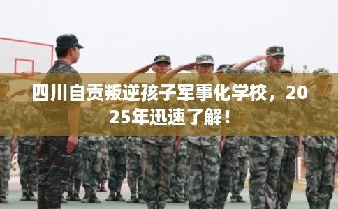 四川自贡叛逆孩子军事化学校，2025年迅速了解！