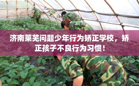 济南莱芜问题少年行为矫正学校，矫正孩子不良行为习惯！