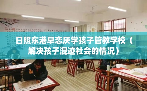 日照东港早恋厌学孩子管教学校（解决孩子混迹社会的情况）