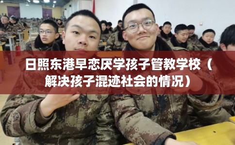 日照东港早恋厌学孩子管教学校（解决孩子混迹社会的情况）