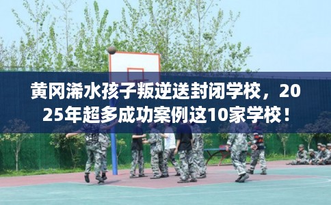 黄冈浠水孩子叛逆送封闭学校，2025年超多成功案例这10家学校！