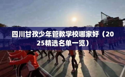四川甘孜少年管教学校哪家好（2025精选名单一览）