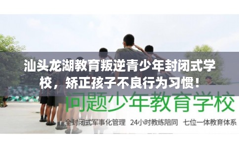 汕头龙湖教育叛逆青少年封闭式学校，矫正孩子不良行为习惯！