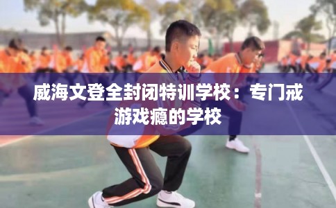 威海文登全封闭特训学校：专门戒游戏瘾的学校