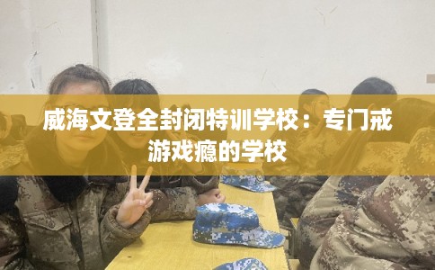 威海文登全封闭特训学校：专门戒游戏瘾的学校