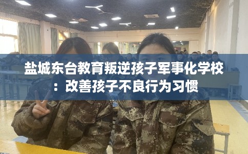 盐城东台教育叛逆孩子军事化学校：改善孩子不良行为习惯