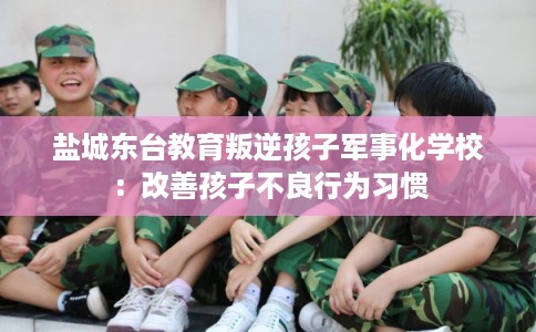 盐城东台教育叛逆孩子军事化学校：改善孩子不良行为习惯