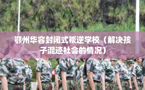 鄂州华容封闭式叛逆学校（解决孩子混迹社会的情况）