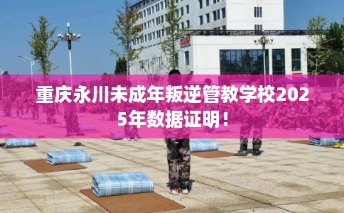 重庆永川未成年叛逆管教学校2025年数据证明！