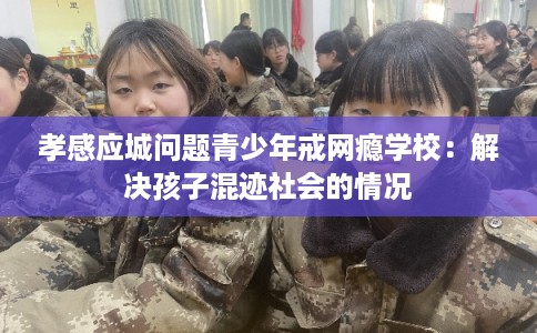 孝感应城问题青少年戒网瘾学校：解决孩子混迹社会的情况