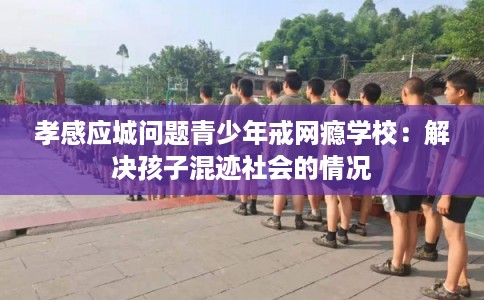 孝感应城问题青少年戒网瘾学校：解决孩子混迹社会的情况