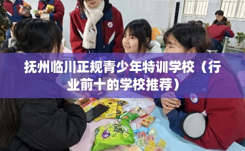 抚州临川正规青少年特训学校（行业前十的学校推荐）