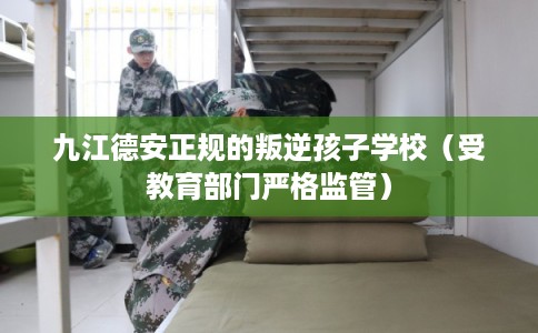 九江德安正规的叛逆孩子学校（受教育部门严格监管）