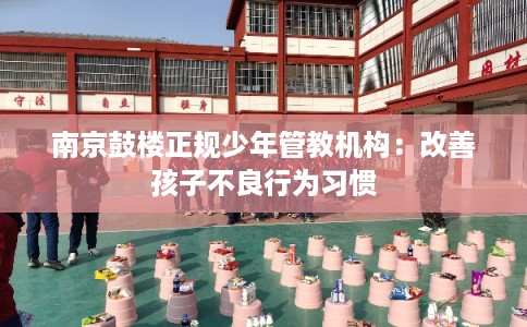 南京鼓楼正规少年管教机构：改善孩子不良行为习惯