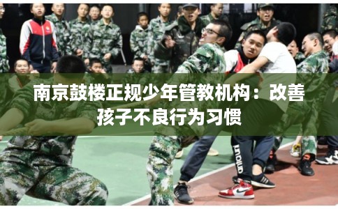 南京鼓楼正规少年管教机构：改善孩子不良行为习惯