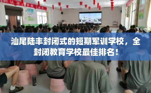 汕尾陆丰封闭式的短期军训学校，全封闭教育学校最佳排名！