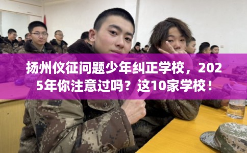 扬州仪征问题少年纠正学校，2025年你注意过吗？这10家学校！