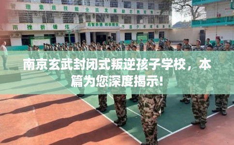 南京玄武封闭式叛逆孩子学校，本篇为您深度揭示!