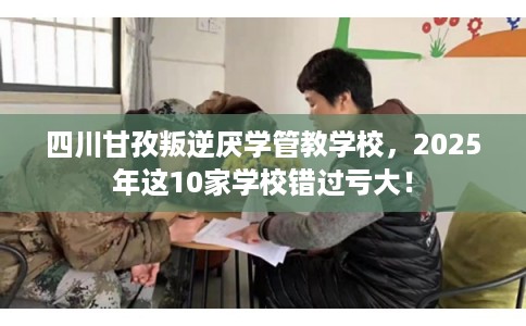 四川甘孜叛逆厌学管教学校，2025年这10家学校错过亏大！