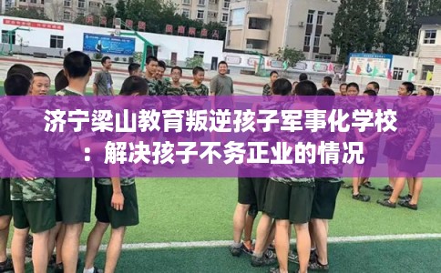 济宁梁山教育叛逆孩子军事化学校：解决孩子不务正业的情况