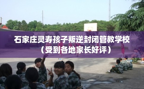 石家庄灵寿孩子叛逆封闭管教学校（受到各地家长好评）