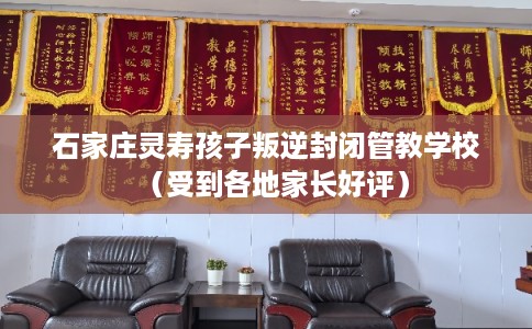 石家庄灵寿孩子叛逆封闭管教学校（受到各地家长好评）