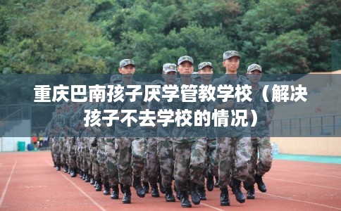 重庆巴南孩子厌学管教学校（解决孩子不去学校的情况）